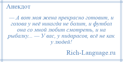 
    — А вот моя жена прекрасно готовит, и голова у неё никогда не болит, и футбол она со мной любит смотреть, и на рыбалку... — У вас, у пидарасов, всё не как у людей!