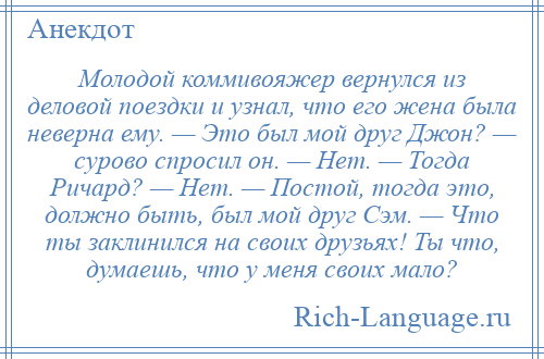 
    Молодой коммивояжер вернулся из деловой поездки и узнал, что его жена была неверна ему. — Это был мой друг Джон? — сурово спросил он. — Нет. — Тогда Ричард? — Нет. — Постой, тогда это, должно быть, был мой друг Сэм. — Что ты заклинился на своих друзьях! Ты что, думаешь, что у меня своих мало?