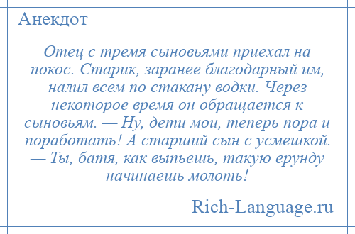 
    Отец с тремя сыновьями приехал на покос. Старик, заранее благодарный им, налил всем по стакану водки. Через некоторое время он обращается к сыновьям. — Ну, дети мои, теперь пора и поработать! А старший сын с усмешкой. — Ты, батя, как выпьешь, такую ерунду начинаешь молоть!