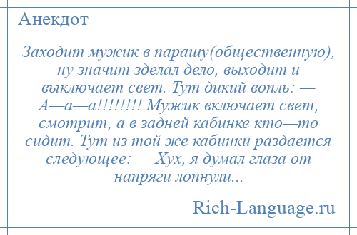 
    Заходит мужик в парашу(общественную), ну значит зделал дело, выходит и выключает свет. Тут дикий вопль: — А—а—а!!!!!!!! Мужик включает свет, смотрит, а в задней кабинке кто—то сидит. Тут из той же кабинки раздается следующее: — Хух, я думал глаза от напряги лопнули...