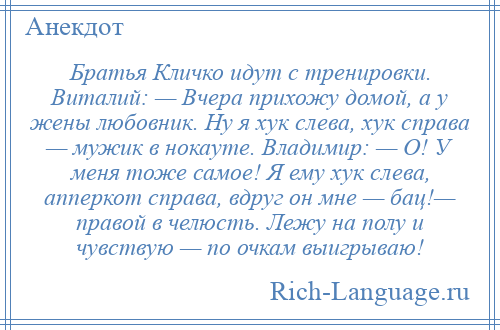 
    Братья Кличко идут с тренировки. Виталий: — Вчера прихожу домой, а у жены любовник. Ну я хук слева, хук справа — мужик в нокауте. Владимир: — О! У меня тоже самое! Я ему хук слева, апперкот справа, вдруг он мне — бац!— правой в челюсть. Лежу на полу и чувствую — по очкам выигрываю!