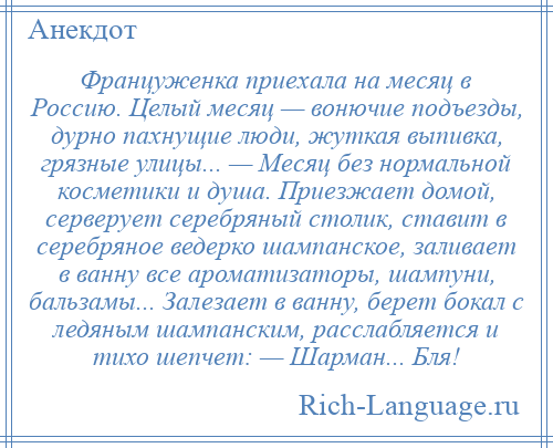 
    Француженка приехала на месяц в Россию. Целый месяц — вонючие подъезды, дурно пахнущие люди, жуткая выпивка, грязные улицы... — Месяц без нормальной косметики и душа. Приезжает домой, серверует серебряный столик, ставит в серебряное ведерко шампанское, заливает в ванну все ароматизаторы, шампуни, бальзамы... Залезает в ванну, берет бокал с ледяным шампанским, расслабляется и тихо шепчет: — Шарман... Бля!