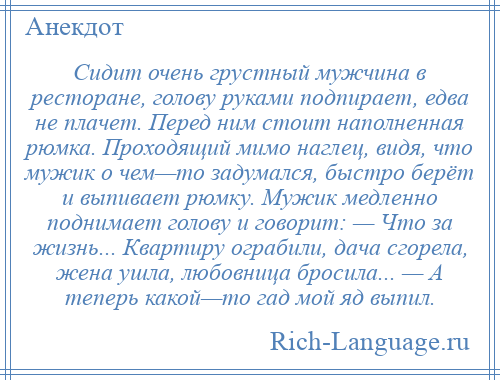 
    Сидит очень грустный мужчина в ресторане, голову руками подпирает, едва не плачет. Перед ним стоит наполненная рюмка. Проходящий мимо наглец, видя, что мужик о чем—то задумался, быстро берёт и выпивает рюмку. Мужик медленно поднимает голову и говорит: — Что за жизнь... Квартиру ограбили, дача сгорела, жена ушла, любовница бросила... — А теперь какой—то гад мой яд выпил.