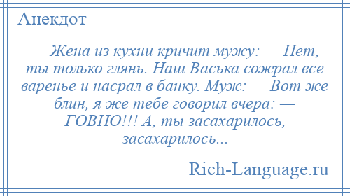 
    — Жена из кухни кричит мужу: — Нет, ты только глянь. Наш Васька сожрал все варенье и насрал в банку. Муж: — Вот же блин, я же тебе говорил вчера: — ГОВНО!!! А, ты засахарилось, засахарилось...