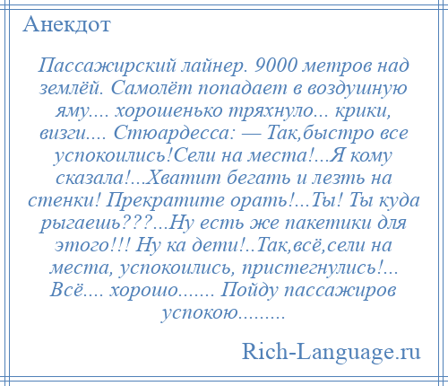 
    Пассажирский лайнер. 9000 метров над землёй. Самолёт попадает в воздушную яму.... хорошенько тряхнуло... крики, визги.... Стюардесса: — Так,быстро все успокоились!Сели на места!...Я кому сказала!...Хватит бегать и лезть на стенки! Прекратите орать!...Ты! Ты куда рыгаешь???...Ну есть же пакетики для этого!!! Ну ка дети!..Так,всё,сели на места, успокоились, пристегнулись!... Всё.... хорошо....... Пойду пассажиров успокою.........