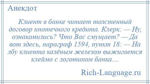 
    Клиент в банке читает толстенный договор ипотечного кредита. Клерк: — Ну, ознакомились? Что Вас смущает? — Да вот здесь, параграф 1594, пункт 18: — На лбу клиента калёным железом выжигается клеймо с логотипом банка....