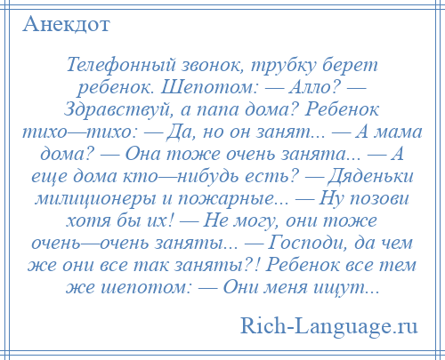 
    Телефонный звонок, трубку берет ребенок. Шепотом: — Алло? — Здравствуй, а папа дома? Ребенок тихо—тихо: — Да, но он занят... — А мама дома? — Она тоже очень занята... — А еще дома кто—нибудь есть? — Дяденьки милиционеры и пожарные... — Ну позови хотя бы их! — Не могу, они тоже очень—очень заняты... — Господи, да чем же они все так заняты?! Ребенок все тем же шепотом: — Они меня ищут...