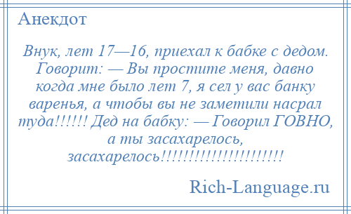 
    Внук, лет 17—16, приехал к бабке с дедом. Говорит: — Вы простите меня, давно когда мне было лет 7, я сел у вас банку варенья, а чтобы вы не заметили насрал туда!!!!!! Дед на бабку: — Говорил ГОВНО, а ты засахарелось, засахарелось!!!!!!!!!!!!!!!!!!!!!!