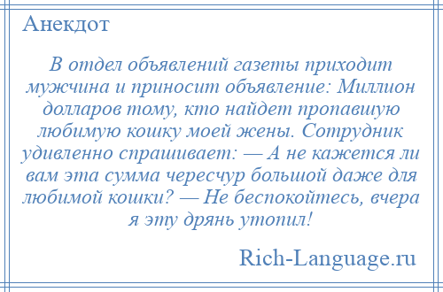 
    В отдел объявлений газеты приходит мужчина и приносит объявление: Миллион долларов тому, кто найдет пропавшую любимую кошку моей жены. Сотрудник удивленно спрашивает: — А не кажется ли вам эта сумма чересчур большой даже для любимой кошки? — Hе беспокойтесь, вчера я эту дрянь утопил!
