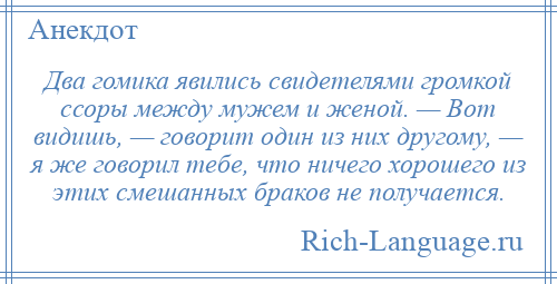 
    Два гомика явились свидетелями громкой ссоры между мужем и женой. — Вот видишь, — говорит один из них другому, — я же говорил тебе, что ничего хорошего из этих смешанных браков не получается.