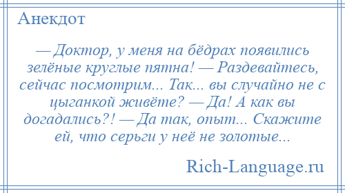 
    — Доктор, у меня на бёдрах появились зелёные круглые пятна! — Раздевайтесь, сейчас посмотрим... Так... вы случайно не с цыганкой живёте? — Да! А как вы догадались?! — Да так, опыт... Скажите ей, что серьги у неё не золотые...