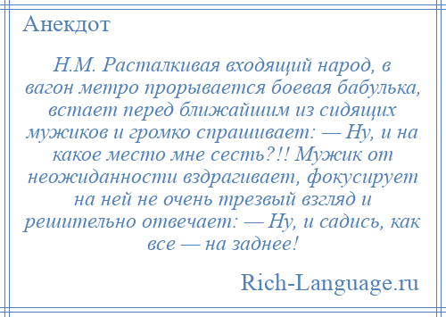 
    Н.М. Расталкивая входящий народ, в вагон метро прорывается боевая бабулька, встает перед ближайшим из сидящих мужиков и громко спрашивает: — Ну, и на какое место мне сесть?!! Мужик от неожиданности вздрагивает, фокусирует на ней не очень трезвый взгляд и решительно отвечает: — Ну, и садись, как все — на заднее!