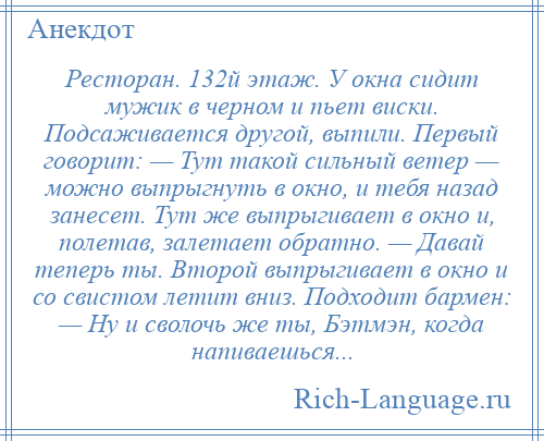 
    Ресторан. 132й этаж. У окна сидит мужик в черном и пьет виски. Подсаживается другой, выпили. Первый говорит: — Тут такой сильный ветер — можно выпрыгнуть в окно, и тебя назад занесет. Тут же выпрыгивает в окно и, полетав, залетает обратно. — Давай теперь ты. Второй выпрыгивает в окно и со свистом летит вниз. Подходит бармен: — Ну и сволочь же ты, Бэтмэн, когда напиваешься...