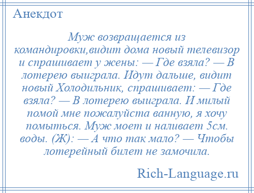 
    Муж возвращается из командировки,видит дома новый телевизор и спрашивает у жены: — Где взяла? — В лотерею выиграла. Идут дальше, видит новый Холодильник, спрашивает: — Где взяла? — В лотерею выиграла. И милый помой мне пожалуйста ванную, я хочу помыться. Муж моет и наливает 5см. воды. (Ж): — А что так мало? — Чтобы лотерейный билет не замочила.