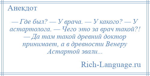 
    — Где был? — У врача. — У какого? — У астартолога. — Чего это за врач такой?! — Да там такой древний доктор принимает, а в древности Венеру Астартой звали...