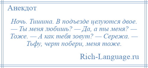 
    Ночь. Тишина. В подъезде целуются двое. — Ты меня любишь? — Да, а ты меня? — Тоже. — А как тебя зовут? — Сережа. — Тьфу, черт побери, меня тоже.