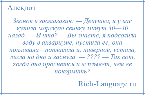 
    Звонок в зоомагазин: — Девушка, я у вас купила морскую свинку минут 30—40 назад. — И что? — Вы знаете, я подсолила воду в аквариуме, пустила ее, она поплавала—поплавала и, наверное, устала, легла на дно и заснула. — ???? — Так вот, когда она проснется и всплывет, чем ее покормить?