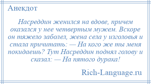 
    Насреддин женился на вдове, причем оказался у нее четвертым мужем. Вскоре он тяжело заболел, жена села у изголовья и стала причитать: — На кого же ты меня покидаешь? Тут Насреддин поднял голову и сказал: — На пятого дурака!