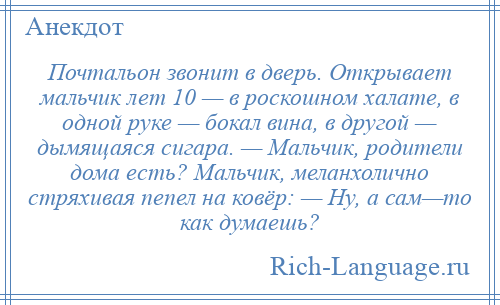 
    Почтальон звонит в дверь. Открывает мальчик лет 10 — в роскошном халате, в одной руке — бокал вина, в другой — дымящаяся сигара. — Мальчик, родители дома есть? Мальчик, меланхолично стряхивая пепел на ковёр: — Ну, а сам—то как думаешь?