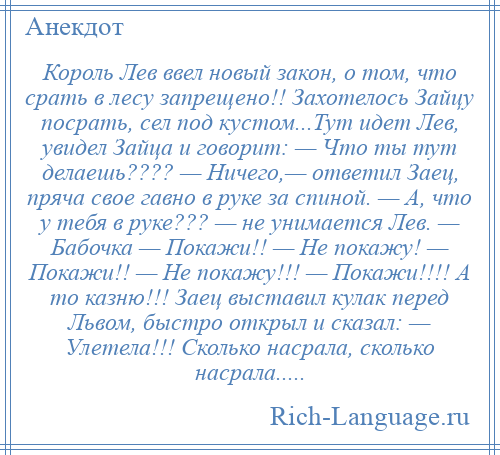 
    Король Лев ввел новый закон, о том, что срать в лесу запрещено!! Захотелось Зайцу посрать, сел под кустом...Тут идет Лев, увидел Зайца и говорит: — Что ты тут делаешь???? — Ничего,— ответил Заец, пряча свое гавно в руке за спиной. — А, что у тебя в руке??? — не унимается Лев. — Бабочка — Покажи!! — Не покажу! — Покажи!! — Не покажу!!! — Покажи!!!! А то казню!!! Заец выставил кулак перед Львом, быстро открыл и сказал: — Улетела!!! Сколько насрала, сколько насрала.....