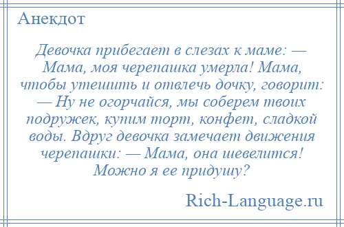 
    Девочка прибегает в слезах к маме: — Мама, моя черепашка умерла! Мама, чтобы утешить и отвлечь дочку, говорит: — Ну не огорчайся, мы соберем твоих подружек, купим торт, конфет, сладкой воды. Вдруг девочка замечает движения черепашки: — Мама, она шевелится! Можно я ее придушу?