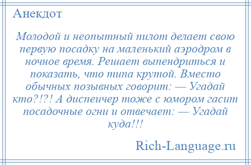 
    Молодой и неопытный пилот делает свою первую посадку на маленький аэродром в ночное время. Решает выпендриться и показать, что типа крутой. Вместо обычных позывных говорит: — Угадай кто?!?! А диспеичер тоже с юмором гасит посадочные огни и отвечает: — Угадай куда!!!