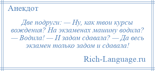 
    Две подруги: — Ну, как твои курсы вождения? На экзаменах машину водила? — Водила! — И задом сдавала? — Да весь экзамен только задом и сдавала!