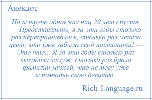 
    На встрече одноклассниц 20 лет спустя: — Представляешь, я за эти годы столько раз перекрашивалась, столько раз меняла цвет, что уже забыла свой настоящий! — Это что... Я за эти годы столько раз выходила замуж, столько раз брала фамилии мужей, что не могу уже вспомнить свою девичью..