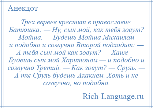 
    Трех евреев крестят в православие. Батюшка: — Ну, сын мой, как тебя зовут? — Мойша. — Будешь Мойша Михаилом — и подобно и созвучно Второй подходит: — А тебя сын мой как зовут? — Хаим — Будешь сын мой Харитоном — и подобно и созвучно Третий. — Как зовут? — Сруль. — А ты Сруль будешь Акакием. Хоть и не созвучно, но подобно.