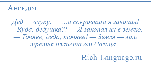 
    Дед — внуку: — ...а сокровища я закопал! — Куда, дедушка?! — Я закопал их в землю. — Точнее, деда, точнее! — Земля — это третья планета от Солнца...