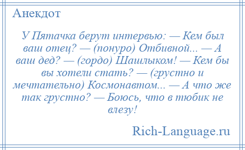 
    У Пятачка берут интервью: — Кем был ваш отец? — (понуро) Отбивной... — А ваш дед? — (гордо) Шашлыком! — Кем бы вы хотели стать? — (грустно и мечтательно) Космонавтом... — А что же так грустно? — Боюсь, что в тюбик не влезу!