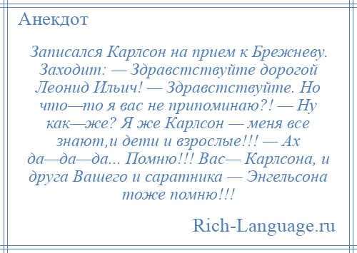 
    Записался Карлсон на прием к Брежневу. Заходит: — Здравстствуйте дорогой Леонид Ильич! — Здравстствуйте. Но что—то я вас не припоминаю?! — Ну как—же? Я же Карлсон — меня все знают,и дети и взрослые!!! — Ах да—да—да... Помню!!! Вас— Карлсона, и друга Вашего и саратника — Энгельсона тоже помню!!!