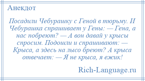 
    Посадили Чебурашку с Геной в тюрьму. И Чебурашка спрашивает у Гены: — Гена, а нас побреют? — А вон давай у крысы спросим. Подошли и спрашивают: — Крыса, а здесь на лысо бреют? А крыса отвечает: — Я не крыса, я ежик!