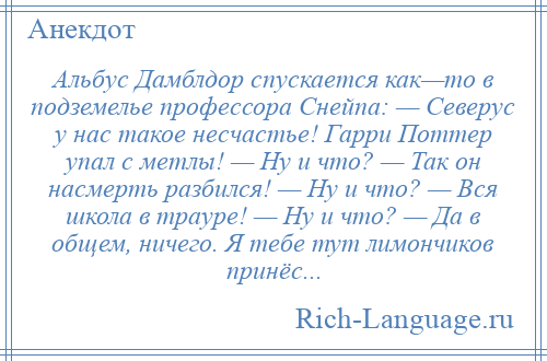 
    Альбус Дамблдор спускается как—то в подземелье профессора Снейпа: — Северус у нас такое несчастье! Гарри Поттер упал с метлы! — Ну и что? — Так он насмерть разбился! — Ну и что? — Вся школа в трауре! — Ну и что? — Да в общем, ничего. Я тебе тут лимончиков принёс...