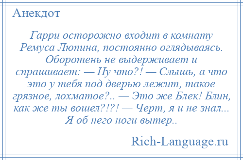 
    Гарри осторожно входит в комнату Ремуса Люпина, постоянно оглядываясь. Оборотень не выдерживает и спрашивает: — Ну что?! — Слышь, а что это у тебя под дверью лежит, такое грязное, лохматое?.. — Это же Блек! Блин, как же ты вошел?!?! — Черт, я и не знал... Я об него ноги вытер..