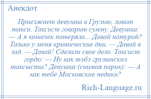 
    Приезжает девушка в Грузию, ловит такси. Таксист говорит сумму. Девушка: — А я кошелек потеряла... Давай натурой? Только у меня критические дни. — Давай в зад. — Давай! Сделали свое дело. Таксист гордо: — Ну как тэбэ гpузынскиэ таксысты? Девушка (снимая парик): — А как тебе Московские педики?