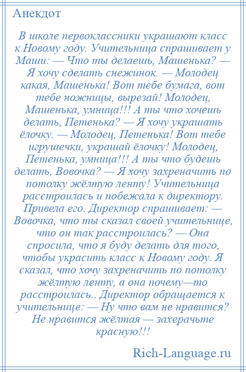 
    В школе первоклассники украшают класс к Новому году. Учительница спрашивает у Маши: — Что ты делаешь, Машенька? — Я хочу сделать снежинок. — Молодец какая, Машенька! Вот тебе бумага, вот тебе ножницы, вырезай! Молодец, Машенька, умница!!! А ты что хочешь делать, Петенька? — Я хочу украшать ёлочку. — Молодец, Петенька! Вот тебе игрушечки, украшай ёлочку! Молодец, Петенька, умница!!! А ты что будешь делать, Вовочка? — Я хочу захреначить по потолку жёлтую ленту! Учительница расстроилась и побежала к директору. Привела его. Директор спрашивает: — Вовочка, что ты сказал своей учительнице, что он так расстроилась? — Она спросила, что я буду делать для того, чтобы украсить класс к Новому году. Я сказал, что хочу захреначить по потолку жёлтую ленту, а она почему—то расстроилась.. Директор обращается к учительнице: — Ну что вам не нравится? Не нравится жёлтая — захерачьте красную!!!