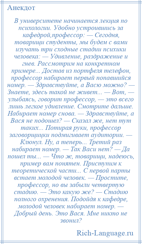 
    В университете начинается лекция по психологии. Удобно устроившись за кафедрой,профессор: — Сегодня, товарищи студенты, мы будем с вами изучать три сходные стадии психики человека: — Удивление, раздражение и гнев. Рассмотрим на конкретном примере... Достав из портфеля телефон, профессор набирает первый попавшийся номер. — Здравствуйте, а Васю можно? — Знаете, здесь такой не живет... — Вот, — улыбаясь, говорит профессор, — это всего лишь легкое удивление. Смотрите дальше. Набирает номер снова. — Здравствуйте, а Вася не подошел? — Сказал же, нет тут таких... Потирая руки, профессор заговорщицки подмигивает аудитории. — Клюнул. Ну, а теперь... Третий раз набирает номер. — Так Васи нет? — Да пошел ты... — Что ж, товарищи, надеюсь, пример вам понятен. Приступим к теоретической части... С первой парты встает молодой человек. — Простите, профессор, но вы забыли четвертую стадию. — Это какую же? — Стадию полного охренения. Подойдя к кафедре, молодой человек набирает номер. — Добрый день. Это Вася. Мне никто не звонил?