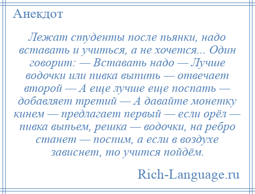 
    Лежат студенты после пьянки, надо вставать и учиться, а не хочется... Один говорит: — Вставать надо — Лучше водочки или пивка выпить — отвечает второй — А еще лучше еще поспать — добавляет третий — А давайте монетку кинем — предлагает первый — если орёл — пивка выпьем, решка — водочки, на ребро станет — поспим, а если в воздухе зависнет, то учится пойдём.