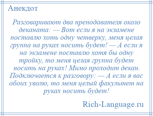 
    Разговаривают два преподавателя около деканата: — Вот если я на экзамене поставлю хоть одну четверку, меня целая группа на руках носить будет! — А если я на экзамене поставлю хотя бы одну тройку, то меня целая группа будет носить на руках! Мимо проходит декан. Подключается к разговору: — А если я вас обоих уволю, то меня целый факультет на руках носить будет!