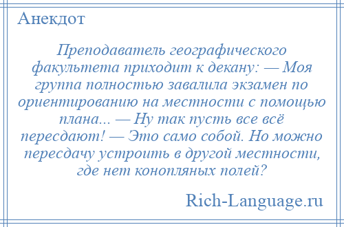 
    Преподаватель географического факультета приходит к декану: — Моя группа полностью завалила экзамен по ориентированию на местности с помощью плана... — Ну так пусть все всё пересдают! — Это само собой. Но можно пересдачу устроить в другой местности, где нет конопляных полей?