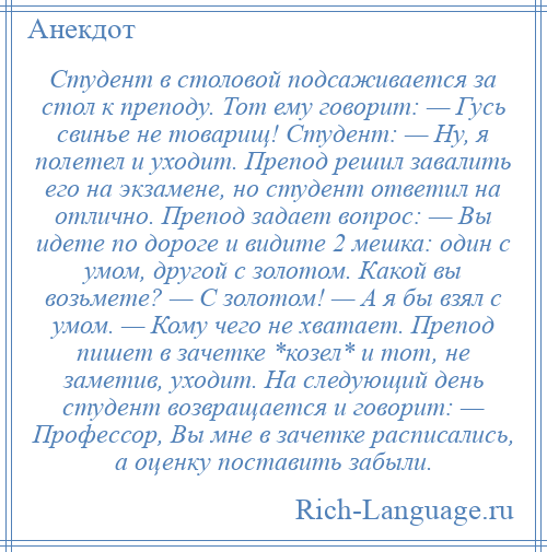 
    Студент в столовой подсаживается за стол к преподу. Тот ему говорит: — Гусь свинье не товарищ! Студент: — Ну, я полетел и уходит. Препод решил завалить его на экзамене, но студент ответил на отлично. Препод задает вопрос: — Вы идете по дороге и видите 2 мешка: один с умом, другой с золотом. Какой вы возьмете? — С золотом! — А я бы взял с умом. — Кому чего не хватает. Препод пишет в зачетке *козел* и тот, не заметив, уходит. На следующий день студент возвращается и говорит: — Профессор, Вы мне в зачетке расписались, а оценку поставить забыли.