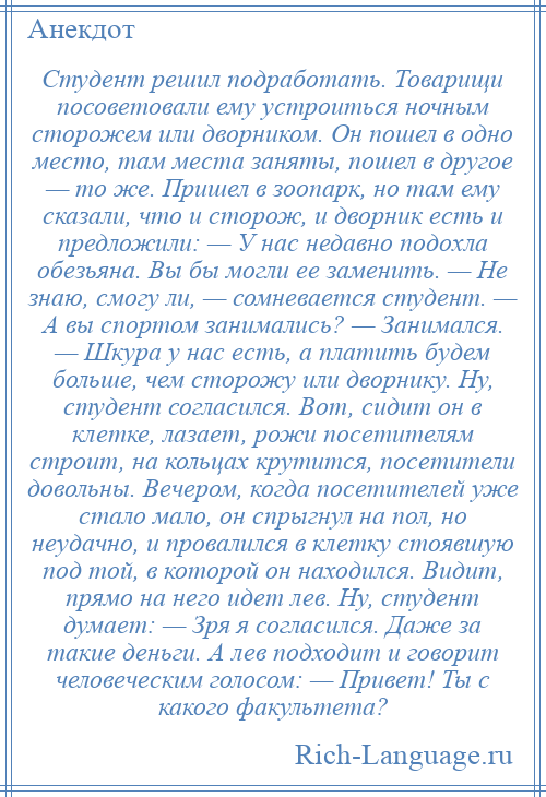 
    Студент решил подработать. Товарищи посоветовали ему устроиться ночным сторожем или дворником. Он пошел в одно место, там места заняты, пошел в другое — то же. Пришел в зоопарк, но там ему сказали, что и сторож, и дворник есть и предложили: — У нас недавно подохла обезьяна. Вы бы могли ее заменить. — Не знаю, смогу ли, — сомневается студент. — А вы спортом занимались? — Занимался. — Шкура у нас есть, а платить будем больше, чем сторожу или дворнику. Ну, студент согласился. Вот, сидит он в клетке, лазает, рожи посетителям строит, на кольцах крутится, посетители довольны. Вечером, когда посетителей уже стало мало, он спрыгнул на пол, но неудачно, и провалился в клетку стоявшую под той, в которой он находился. Видит, прямо на него идет лев. Ну, студент думает: — Зря я согласился. Даже за такие деньги. А лев подходит и говорит человеческим голосом: — Привет! Ты с какого факультета?