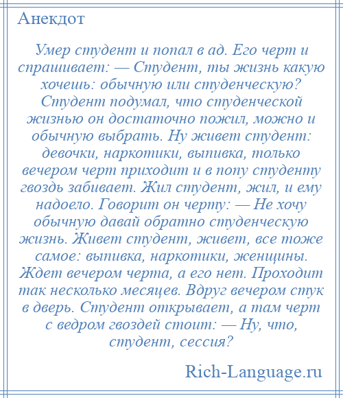 
    Умер студент и попал в ад. Его черт и спрашивает: — Студент, ты жизнь какую хочешь: обычную или студенческую? Студент подумал, что студенческой жизнью он достаточно пожил, можно и обычную выбрать. Ну живет студент: девочки, наркотики, выпивка, только вечером черт приходит и в попу студенту гвоздь забивает. Жил студент, жил, и ему надоело. Говорит он черту: — Не хочу обычную давай обратно студенческую жизнь. Живет студент, живет, все тоже самое: выпивка, наркотики, женщины. Ждет вечером черта, а его нет. Проходит так несколько месяцев. Вдруг вечером стук в дверь. Студент открывает, а там черт с ведром гвоздей стоит: — Ну, что, студент, сессия?