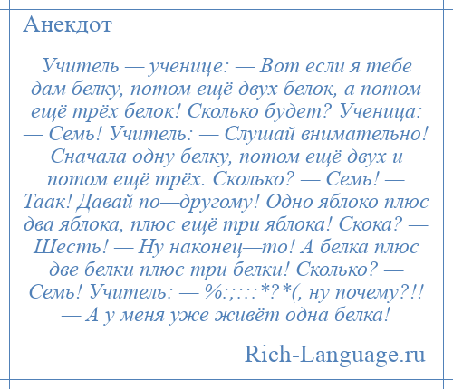 
    Учитель — ученице: — Вот если я тебе дам белку, потом ещё двух белок, а потом ещё трёх белок! Сколько будет? Ученица: — Семь! Учитель: — Слушай внимательно! Сначала одну белку, потом ещё двух и потом ещё трёх. Сколько? — Семь! — Таак! Давай по—другому! Одно яблоко плюс два яблока, плюс ещё три яблока! Скока? — Шесть! — Ну наконец—то! А белка плюс две белки плюс три белки! Сколько? — Семь! Учитель: — %:;:::*?*(, ну почему?!! — А у меня уже живёт одна белка!