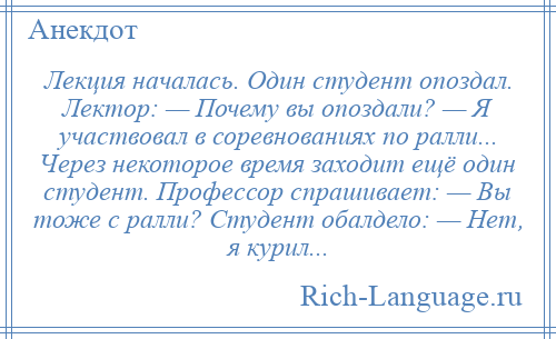 
    Лекция началась. Один студент опоздал. Лектор: — Почему вы опоздали? — Я участвовал в соревнованиях по ралли... Через некоторое время заходит ещё один студент. Профессор спрашивает: — Вы тоже с ралли? Студент обалдело: — Нет, я курил...