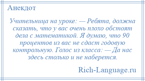 
    Учительница на уроке: — Ребята, должна сказать, что у вас очень плохо обстоят дела с математикой. Я думаю, что 90 процентов из вас не сдаст годовую контрольную. Голос из класса: — Да нас здесь столько и не наберется.