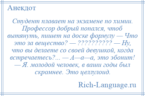 
    Студент плавает на экзамене по химии. Профессор добрый попался, чтоб вытянуть, пишет на доске формулу — Что это за вещество? — ?????????? — Ну, что вы делаете со своей девушкой, когда встречаетесь?... — А—а—а, это эбонит! — Я. молодой человек, в ваши годы был скромнее. Это целлулоид.