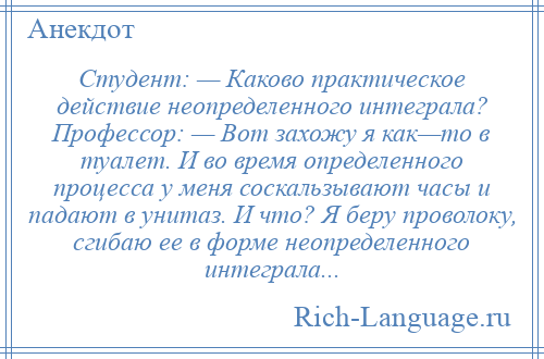 
    Студент: — Каково практическое действие неопределенного интеграла? Профессор: — Вот захожу я как—то в туалет. И во время определенного процесса у меня соскальзывают часы и падают в унитаз. И что? Я беру проволоку, сгибаю ее в форме неопределенного интеграла...