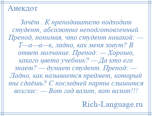 
    Зачёт . К преподавателю подходит студент, абсолютно неподготовленный. Препод, понимая, что студент никакой: — Т—а—а—к, ладно, как меня зовут? В ответ молчание. Препод: — Хорошо, какого цвета учебник? — Да кто его знает? — думает студент. Препод: — Ладно, как называется предмет, который ты сдаёшь? С последней парты слышится возглас: — Вот гад валит, вот валит!!!